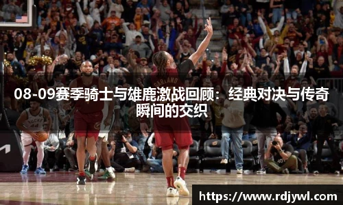 08-09赛季骑士与雄鹿激战回顾：经典对决与传奇瞬间的交织